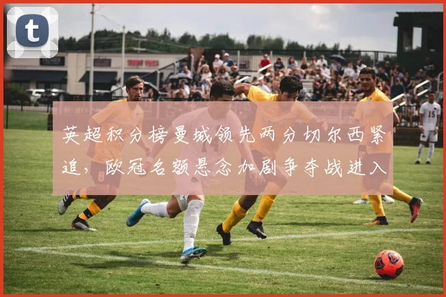 英超积分榜曼城领先两分切尔西紧追，欧冠名额悬念加剧争夺战进入关键期