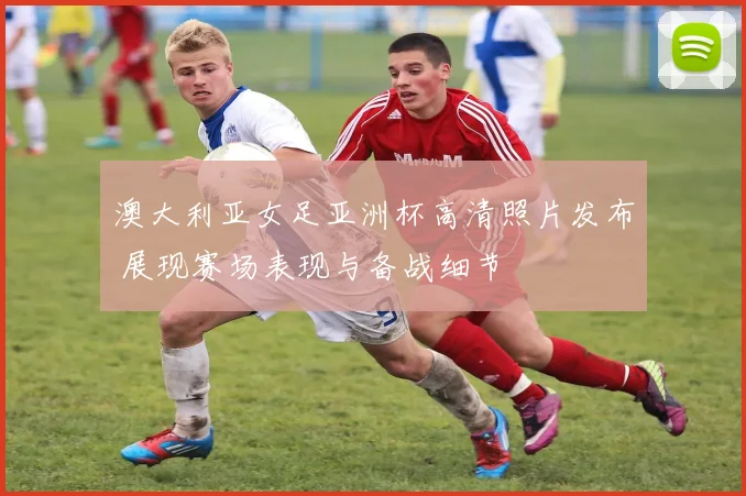 澳大利亚女足亚洲杯高清照片发布 展现赛场表现与备战细节