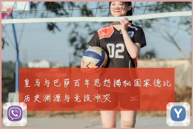 皇马与巴萨百年恩怨揭秘国家德比历史渊源与竞技冲突