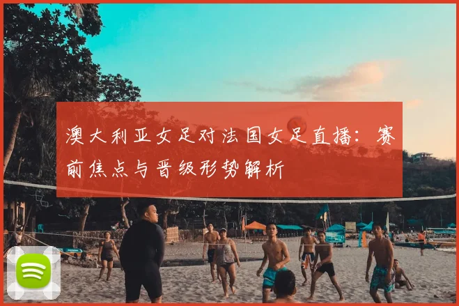 澳大利亚女足对法国女足直播：赛前焦点与晋级形势解析