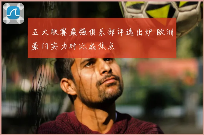 五大联赛最强俱乐部评选出炉 欧洲豪门实力对比成焦点