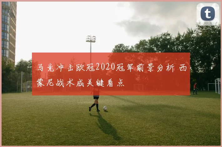马竞冲击欧冠2020冠军前景分析 西蒙尼战术成关键看点
