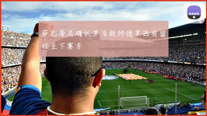 萨巴蒂尼确认罗马新帅德罗西将留任至下赛季