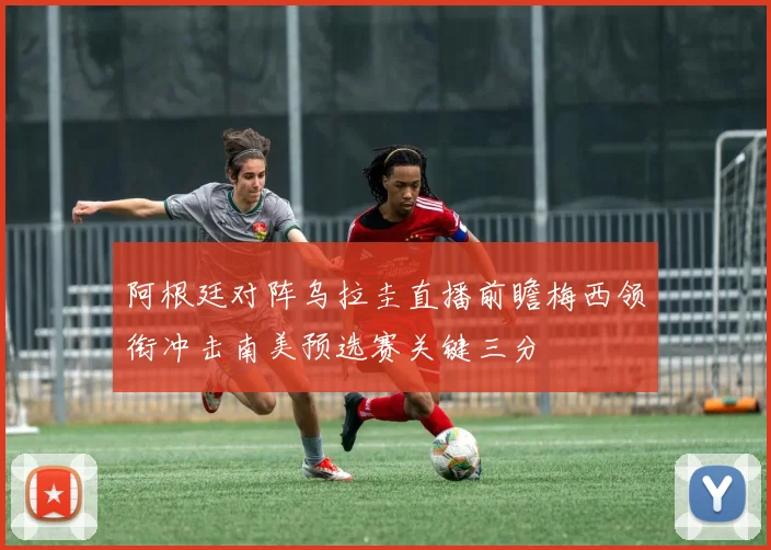 阿根廷对阵乌拉圭直播前瞻梅西领衔冲击南美预选赛关键三分