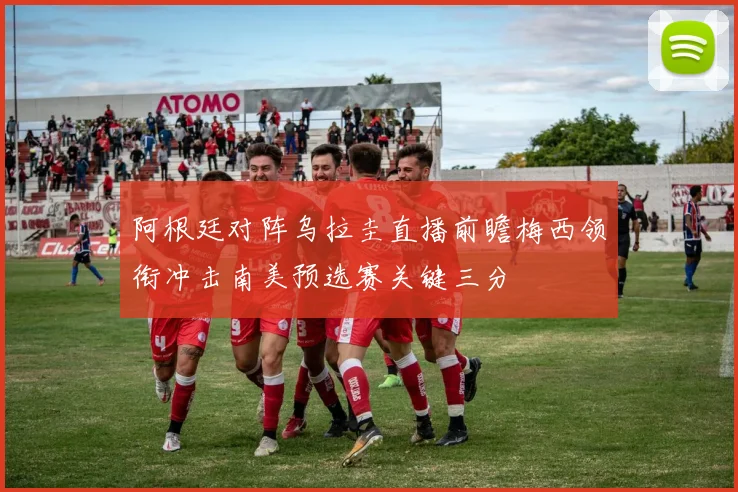 阿根廷对阵乌拉圭直播前瞻梅西领衔冲击南美预选赛关键三分