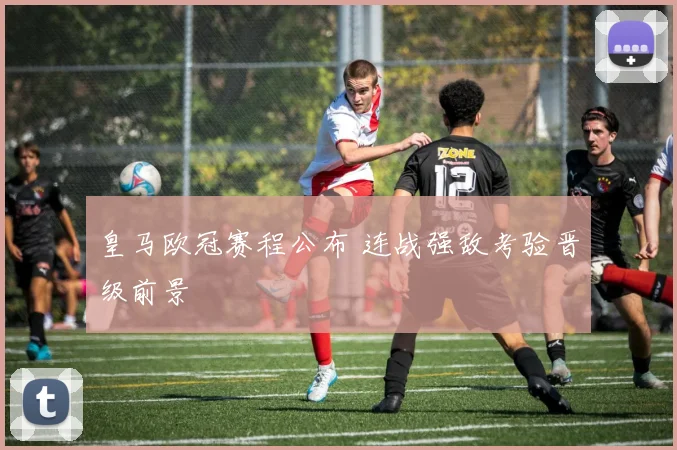 皇马欧冠赛程公布 连战强敌考验晋级前景