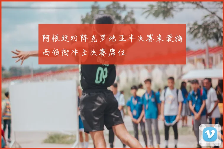 阿根廷对阵克罗地亚半决赛来袭梅西领衔冲击决赛席位