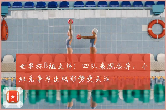世界杯B组点评:四队表现各异,小组竞争与出线形势受关注
