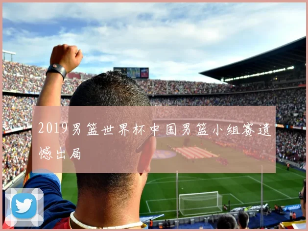 2019男篮世界杯中国男篮小组赛遗憾出局